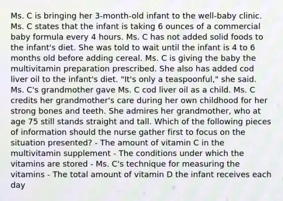 Ms. C is bringing her 3-month-old infant to the well-baby clinic. Ms. C states that the infant is taking 6 ounces of a commercial baby formula every 4 hours. Ms. C has not added solid foods to the infant's diet. She was told to wait until the infant is 4 to 6 months old before adding cereal. Ms. C is giving the baby the multivitamin preparation prescribed. She also has added cod liver oil to the infant's diet. "It's only a teaspoonful," she said. Ms. C's grandmother gave Ms. C cod liver oil as a child. Ms. C credits her grandmother's care during her own childhood for her strong bones and teeth. She admires her grandmother, who at age 75 still stands straight and tall. Which of the following pieces of information should the nurse gather first to focus on the situation presented? - The amount of vitamin C in the multivitamin supplement - The conditions under which the vitamins are stored - Ms. C's technique for measuring the vitamins - The total amount of vitamin D the infant receives each day