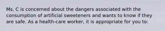 Ms. C is concerned about the dangers associated with the consumption of artificial sweeteners and wants to know if they are safe. As a health-care worker, it is appropriate for you to: