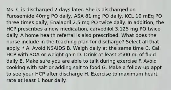 Ms. C is discharged 2 days later. She is discharged on Furosemide 40mg PO daily, ASA 81 mg PO daily, KCL 10 mEq PO three times daily, Enalapril 2.5 mg PO twice daily. In addition, the HCP prescribes a new medication, carvedilol 3.125 mg PO twice daily. A home health referral is also prescribed. What does the nurse include in the teaching plan for discharge? Select all that apply. * A. Avoid NSAIDS B. Weigh daily at the same time C. Call HCP with SOA or weight gain D. Drink at least 2500 ml of fluid daily E. Make sure you are able to talk during exercise F. Avoid cooking with salt or adding salt to food G. Make a follow-up appt to see your HCP after discharge H. Exercise to maximum heart rate at least 1 hour daily.