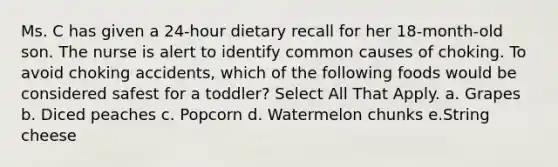 Ms. C has given a 24-hour dietary recall for her 18-month-old son. The nurse is alert to identify common causes of choking. To avoid choking accidents, which of the following foods would be considered safest for a toddler? Select All That Apply. a. Grapes b. Diced peaches c. Popcorn d. Watermelon chunks e.String cheese