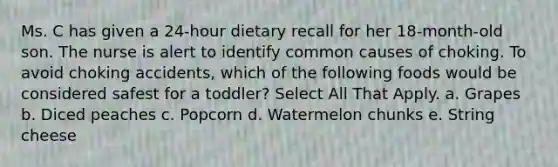 Ms. C has given a 24-hour dietary recall for her 18-month-old son. The nurse is alert to identify common causes of choking. To avoid choking accidents, which of the following foods would be considered safest for a toddler? Select All That Apply. a.​ Grapes b.​ Diced peaches c.​ Popcorn d. ​Watermelon chunks e. String cheese