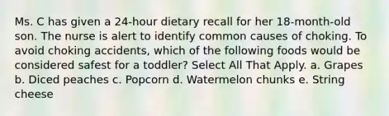 Ms. C has given a 24-hour dietary recall for her 18-month-old son. The nurse is alert to identify common causes of choking. To avoid choking accidents, which of the following foods would be considered safest for a toddler? Select All That Apply. a. Grapes b. Diced peaches c. Popcorn d. Watermelon chunks e. String cheese