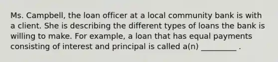 Ms. Campbell, the loan officer at a local community bank is with a client. She is describing the different types of loans the bank is willing to make. For example, a loan that has equal payments consisting of interest and principal is called a(n) _________ .