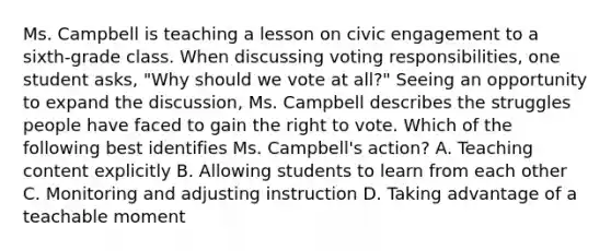 Ms. Campbell is teaching a lesson on civic engagement to a sixth-grade class. When discussing voting responsibilities, one student asks, "Why should we vote at all?" Seeing an opportunity to expand the discussion, Ms. Campbell describes the struggles people have faced to gain <a href='https://www.questionai.com/knowledge/kr9tEqZQot-the-right-to-vote' class='anchor-knowledge'>the right to vote</a>. Which of the following best identifies Ms. Campbell's action? A. Teaching content explicitly B. Allowing students to learn from each other C. Monitoring and adjusting instruction D. Taking advantage of a teachable moment