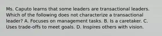 Ms. Caputo learns that some leaders are transactional leaders. Which of the following does not characterize a transactional leader? A. Focuses on management tasks. B. Is a caretaker. C. Uses trade-offs to meet goals. D. Inspires others with vision.