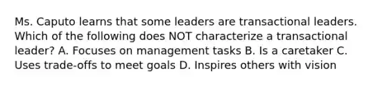 Ms. Caputo learns that some leaders are transactional leaders. Which of the following does NOT characterize a transactional leader? A. Focuses on management tasks B. Is a caretaker C. Uses trade-offs to meet goals D. Inspires others with vision