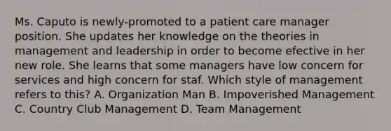 Ms. Caputo is newly-promoted to a patient care manager position. She updates her knowledge on the theories in management and leadership in order to become efective in her new role. She learns that some managers have low concern for services and high concern for staf. Which style of management refers to this? A. Organization Man B. Impoverished Management C. Country Club Management D. Team Management