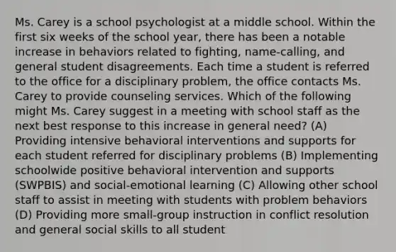 Ms. Carey is a school psychologist at a middle school. Within the first six weeks of the school year, there has been a notable increase in behaviors related to fighting, name-calling, and general student disagreements. Each time a student is referred to the office for a disciplinary problem, the office contacts Ms. Carey to provide counseling services. Which of the following might Ms. Carey suggest in a meeting with school staff as the next best response to this increase in general need? (A) Providing intensive behavioral interventions and supports for each student referred for disciplinary problems (B) Implementing schoolwide positive behavioral intervention and supports (SWPBIS) and social-emotional learning (C) Allowing other school staff to assist in meeting with students with problem behaviors (D) Providing more small-group instruction in conflict resolution and general social skills to all student