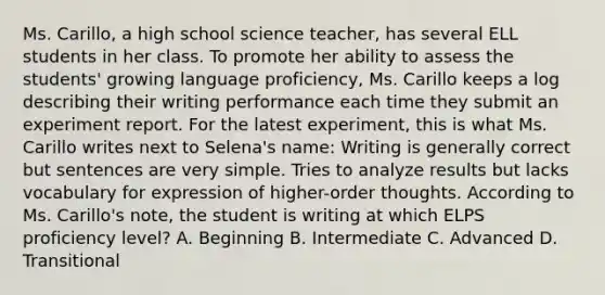 Ms. Carillo, a high school science teacher, has several ELL students in her class. To promote her ability to assess the students' growing language proficiency, Ms. Carillo keeps a log describing their writing performance each time they submit an experiment report. For the latest experiment, this is what Ms. Carillo writes next to Selena's name: Writing is generally correct but sentences are very simple. Tries to analyze results but lacks vocabulary for expression of higher-order thoughts. According to Ms. Carillo's note, the student is writing at which ELPS proficiency level? A. Beginning B. Intermediate C. Advanced D. Transitional