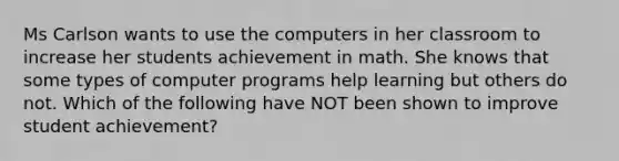 Ms Carlson wants to use the computers in her classroom to increase her students achievement in math. She knows that some types of computer programs help learning but others do not. Which of the following have NOT been shown to improve student achievement?