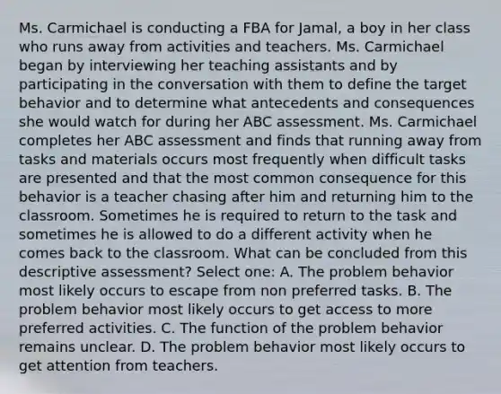 Ms. Carmichael is conducting a FBA for Jamal, a boy in her class who runs away from activities and teachers. Ms. Carmichael began by interviewing her teaching assistants and by participating in the conversation with them to define the target behavior and to determine what antecedents and consequences she would watch for during her ABC assessment. Ms. Carmichael completes her ABC assessment and finds that running away from tasks and materials occurs most frequently when difficult tasks are presented and that the most common consequence for this behavior is a teacher chasing after him and returning him to the classroom. Sometimes he is required to return to the task and sometimes he is allowed to do a different activity when he comes back to the classroom. What can be concluded from this descriptive assessment? Select one: A. The problem behavior most likely occurs to escape from non preferred tasks. B. The problem behavior most likely occurs to get access to more preferred activities. C. The function of the problem behavior remains unclear. D. The problem behavior most likely occurs to get attention from teachers.