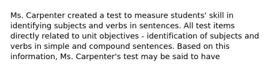 Ms. Carpenter created a test to measure students' skill in identifying subjects and verbs in sentences. All test items directly related to unit objectives - identification of subjects and verbs in simple and compound sentences. Based on this information, Ms. Carpenter's test may be said to have