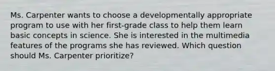 Ms. Carpenter wants to choose a developmentally appropriate program to use with her​ first-grade class to help them learn basic concepts in science. She is interested in the multimedia features of the programs she has reviewed. Which question should Ms. Carpenter​ prioritize?