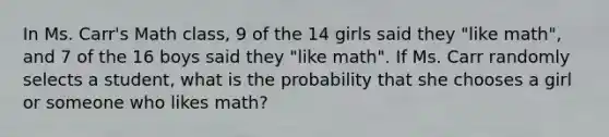 In Ms. Carr's Math class, 9 of the 14 girls said they "like math", and 7 of the 16 boys said they "like math". If Ms. Carr randomly selects a student, what is the probability that she chooses a girl or someone who likes math?