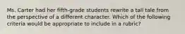 Ms. Carter had her fifth-grade students rewrite a tall tale from the perspective of a different character. Which of the following criteria would be appropriate to include in a rubric?