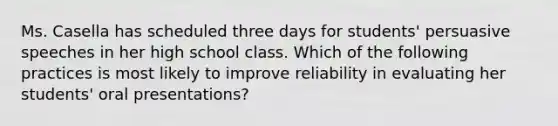 Ms. Casella has scheduled three days for students' persuasive speeches in her high school class. Which of the following practices is most likely to improve reliability in evaluating her students' oral presentations?