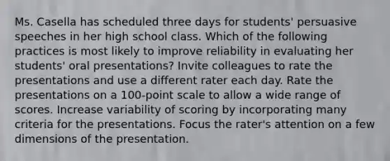 Ms. Casella has scheduled three days for students' persuasive speeches in her high school class. Which of the following practices is most likely to improve reliability in evaluating her students' oral presentations? Invite colleagues to rate the presentations and use a different rater each day. Rate the presentations on a 100-point scale to allow a wide range of scores. Increase variability of scoring by incorporating many criteria for the presentations. Focus the rater's attention on a few dimensions of the presentation.