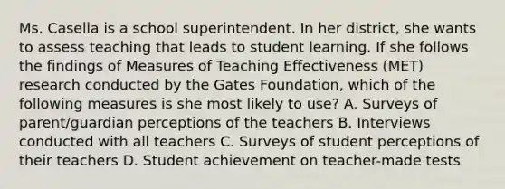 Ms. Casella is a school superintendent. In her​ district, she wants to assess teaching that leads to student learning. If she follows the findings of Measures of Teaching Effectiveness​ (MET) research conducted by the Gates​ Foundation, which of the following measures is she most likely to​ use? A. Surveys of​ parent/guardian perceptions of the teachers B. Interviews conducted with all teachers C. Surveys of student perceptions of their teachers D. Student achievement on​ teacher-made tests