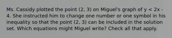 Ms. Cassidy plotted the point (2, 3) on Miguel's graph of y < 2x - 4. She instructed him to change one number or one symbol in his inequality so that the point (2, 3) can be included in the solution set. Which equations might Miguel write? Check all that apply.