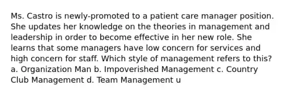 Ms. Castro is newly-promoted to a patient care manager position. She updates her knowledge on the theories in management and leadership in order to become effective in her new role. She learns that some managers have low concern for services and high concern for staff. Which style of management refers to this? a. Organization Man b. Impoverished Management c. Country Club Management d. Team Management u