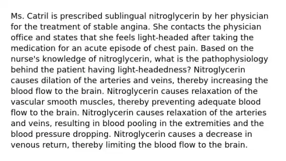 Ms. Catril is prescribed sublingual nitroglycerin by her physician for the treatment of stable angina. She contacts the physician office and states that she feels light-headed after taking the medication for an acute episode of chest pain. Based on the nurse's knowledge of nitroglycerin, what is the pathophysiology behind the patient having light-headedness? Nitroglycerin causes dilation of the arteries and veins, thereby increasing the blood flow to the brain. Nitroglycerin causes relaxation of the vascular smooth muscles, thereby preventing adequate blood flow to the brain. Nitroglycerin causes relaxation of the arteries and veins, resulting in blood pooling in the extremities and the blood pressure dropping. Nitroglycerin causes a decrease in venous return, thereby limiting the blood flow to the brain.