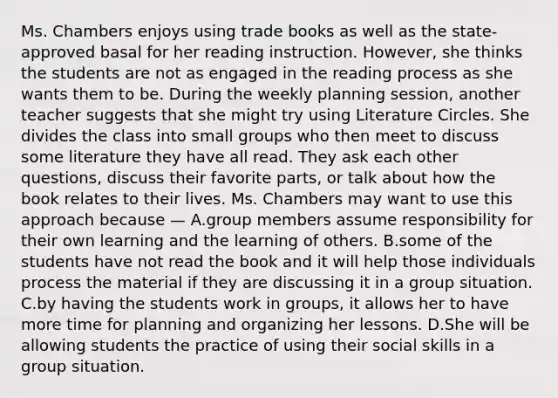 Ms. Chambers enjoys using trade books as well as the state-approved basal for her reading instruction. However, she thinks the students are not as engaged in the reading process as she wants them to be. During the weekly planning session, another teacher suggests that she might try using Literature Circles. She divides the class into small groups who then meet to discuss some literature they have all read. They ask each other questions, discuss their favorite parts, or talk about how the book relates to their lives. Ms. Chambers may want to use this approach because — A.group members assume responsibility for their own learning and the learning of others. B.some of the students have not read the book and it will help those individuals process the material if they are discussing it in a group situation. C.by having the students work in groups, it allows her to have more time for planning and organizing her lessons. D.She will be allowing students the practice of using their social skills in a group situation.