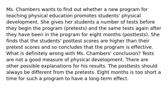 Ms. Chambers wants to find out whether a new program for teaching physical education promotes students' physical development. She gives her students a number of tests before they begin the program (pretests) and the same tests again after they have been in the program for eight months (posttests). She finds that the students' posttest scores are higher than their pretest scores and so concludes that the program is effective. What is definitely wrong with Ms. Chambers' conclusion? Tests are not a good measure of physical development. There are other possible explanations for his results. The posttests should always be different from the pretests. Eight months is too short a time for such a program to have a long-term effect.