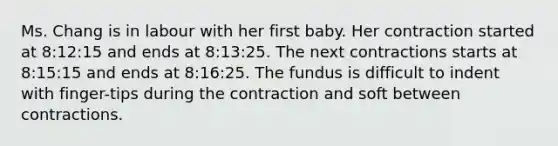 Ms. Chang is in labour with her first baby. Her contraction started at 8:12:15 and ends at 8:13:25. The next contractions starts at 8:15:15 and ends at 8:16:25. The fundus is difficult to indent with finger-tips during the contraction and soft between contractions.