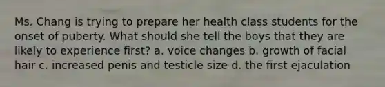 Ms. Chang is trying to prepare her health class students for the onset of puberty. What should she tell the boys that they are likely to experience first? a. voice changes b. growth of facial hair c. increased penis and testicle size d. the first ejaculation