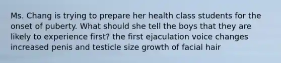 Ms. Chang is trying to prepare her health class students for the onset of puberty. What should she tell the boys that they are likely to experience first? the first ejaculation voice changes increased penis and testicle size growth of facial hair