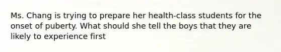 Ms. Chang is trying to prepare her health-class students for the onset of puberty. What should she tell the boys that they are likely to experience first