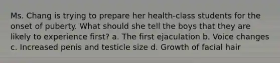 Ms. Chang is trying to prepare her health-class students for the onset of puberty. What should she tell the boys that they are likely to experience first? a. The first ejaculation b. Voice changes c. Increased penis and testicle size d. Growth of facial hair