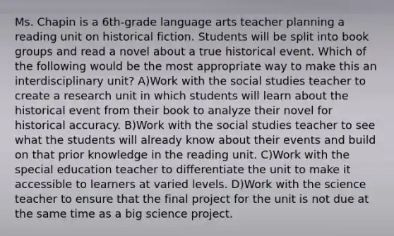 Ms. Chapin is a 6th-grade language arts teacher planning a reading unit on historical fiction. Students will be split into book groups and read a novel about a true historical event. Which of the following would be the most appropriate way to make this an interdisciplinary unit? A)Work with the social studies teacher to create a research unit in which students will learn about the historical event from their book to analyze their novel for historical accuracy. B)Work with the social studies teacher to see what the students will already know about their events and build on that prior knowledge in the reading unit. C)Work with the special education teacher to differentiate the unit to make it accessible to learners at varied levels. D)Work with the science teacher to ensure that the final project for the unit is not due at the same time as a big science project.