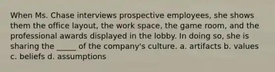 When Ms. Chase interviews prospective employees, she shows them the office layout, the work space, the game room, and the professional awards displayed in the lobby. In doing so, she is sharing the _____ of the company's culture. a. artifacts b. values c. beliefs d. assumptions