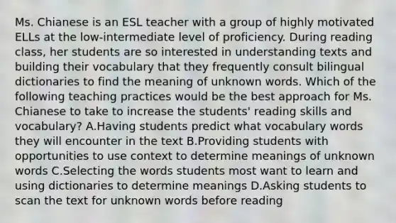 Ms. Chianese is an ESL teacher with a group of highly motivated ELLs at the low‑intermediate level of proficiency. During reading class, her students are so interested in understanding texts and building their vocabulary that they frequently consult bilingual dictionaries to find the meaning of unknown words. Which of the following teaching practices would be the best approach for Ms. Chianese to take to increase the students' reading skills and vocabulary? A.Having students predict what vocabulary words they will encounter in the text B.Providing students with opportunities to use context to determine meanings of unknown words C.Selecting the words students most want to learn and using dictionaries to determine meanings D.Asking students to scan the text for unknown words before reading