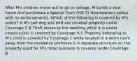 After M's children move out to go to college, M builds a new home and purchases a Special Form (HO-3) Homeowners policy with no endorsements. Which of the following is covered by M's policy? A M's pet dog and bird are covered property under Coverage C B Theft losses to the dwelling while it is under construction is covered by Coverage A C Property belonging to M's child is covered by Coverage C while located in a dorm room away from the residence premises D A separate structure on the property used for M's retail business is covered under Coverage B