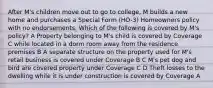 After M's children move out to go to college, M builds a new home and purchases a Special Form (HO-3) Homeowners policy with no endorsements. Which of the following is covered by M's policy? A Property belonging to M's child is covered by Coverage C while located in a dorm room away from the residence premises B A separate structure on the property used for M's retail business is covered under Coverage B C M's pet dog and bird are covered property under Coverage C D Theft losses to the dwelling while it is under construction is covered by Coverage A