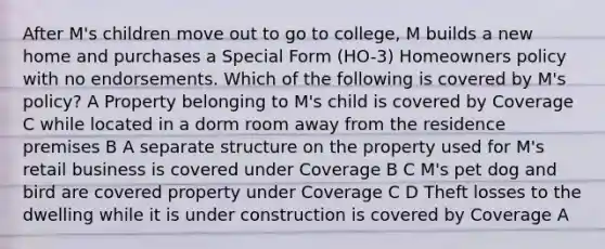 After M's children move out to go to college, M builds a new home and purchases a Special Form (HO-3) Homeowners policy with no endorsements. Which of the following is covered by M's policy? A Property belonging to M's child is covered by Coverage C while located in a dorm room away from the residence premises B A separate structure on the property used for M's retail business is covered under Coverage B C M's pet dog and bird are covered property under Coverage C D Theft losses to the dwelling while it is under construction is covered by Coverage A