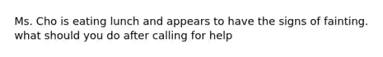 Ms. Cho is eating lunch and appears to have the signs of fainting. what should you do after calling for help