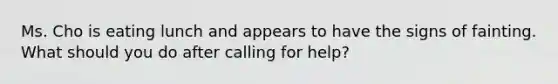 Ms. Cho is eating lunch and appears to have the signs of fainting. What should you do after calling for help?