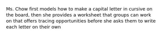 Ms. Chow first models how to make a capital letter in cursive on the board, then she provides a worksheet that groups can work on that offers tracing opportunities before she asks them to write each letter on their own