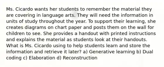 Ms. Cicardo wants her students to remember the material they are covering in language arts. They will need the information in units of study throughout the year. To support their learning, she creates diagrams on chart paper and posts them on the wall for children to see. She provides a handout with printed instructions and explains the material as students look at their handouts. What is Ms. Cicardo using to help students learn and store the information and retrieve it later? a) Generative learning b) Dual coding c) Elaboration d) Reconstruction