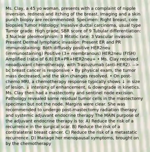 Ms. Clay, a 45 yo woman, presents with a complaint of nipple inversion, redness and itching of the breast. Imaging and a skin punch biopsy are recommended: Specimen: Right breast, core biopsies Tumor Histology: Invasive ductal carcinoma, usual type Tumor grade: High grade, SBR score of 9 Tubular differentiation: 3 Nuclear pleomorphism: 3 Mitotic rate: 3 Vascular invasion: Present Dermal lymphatic invasion: Present ER and PR immunostaining: Both diffusely positive HER2neu (immunostaining) Positive (3+ membranous) HER2neu (FISH) Amplified (ratio of 6.8) ER+PR+HER2neu+ • Ms. Clay received neoadjuvant chemotherapy, with Trastuzumab (anti-HER2). --> bc breast cancer is responsive • By physical exam, the tumor mass decreased, and the skin changes resolved. • On post-chemo MRI, a chemotherapy response typically shows ↓ in size of lesion, ↓ intensity of enhancement, & downgrade in kinetics. Ms. Clay then had a mastectomy and sentinel node excision. Pathology revealed some residual tumor cells in the mastectomy specimen but not the node. Margins were clear. She was recommended to undergo post-mastectomy radiation therapy and systemic adjuvant endocrine therapy The MAIN purpose of the adjuvant endocrine therapy is to: A) Reduce the risk of a recurrence in the surgical scar. B) Reduce the risk of a contralateral breast cancer. C) Reduce the risk of a metastatic recurrence. D) Manage her menopausal symptoms, brought on by the chemotherapy