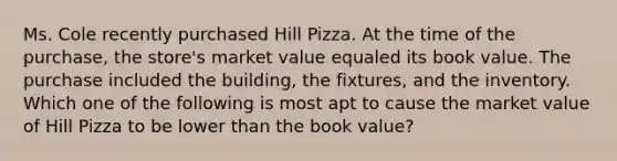 Ms. Cole recently purchased Hill Pizza. At the time of the purchase, the store's market value equaled its book value. The purchase included the building, the fixtures, and the inventory. Which one of the following is most apt to cause the market value of Hill Pizza to be lower than the book value?