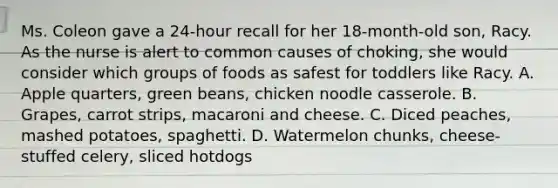 Ms. Coleon gave a 24-hour recall for her 18-month-old son, Racy. As the nurse is alert to common causes of choking, she would consider which groups of foods as safest for toddlers like Racy. A. Apple quarters, green beans, chicken noodle casserole. B. Grapes, carrot strips, macaroni and cheese. C. Diced peaches, mashed potatoes, spaghetti. D. Watermelon chunks, cheese-stuffed celery, sliced hotdogs