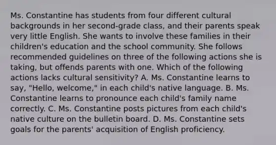 Ms. Constantine has students from four different cultural backgrounds in her​ second-grade class, and their parents speak very little English. She wants to involve these families in their​ children's education and the school community. She follows recommended guidelines on three of the following actions she is​ taking, but offends parents with one. Which of the following actions lacks cultural​ sensitivity? A. Ms. Constantine learns to​ say, "Hello,​ welcome," in each​ child's native language. B. Ms. Constantine learns to pronounce each​ child's family name correctly. C. Ms. Constantine posts pictures from each​ child's native culture on the bulletin board. D. Ms. Constantine sets goals for the​ parents' acquisition of English proficiency.