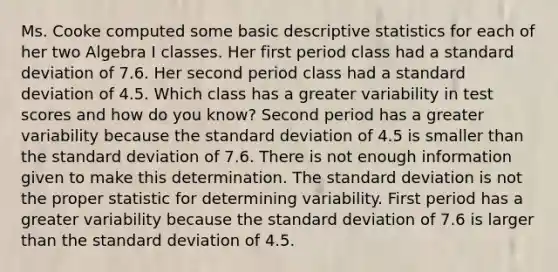 Ms. Cooke computed some basic descriptive statistics for each of her two Algebra I classes. Her first period class had a standard deviation of 7.6. Her second period class had a standard deviation of 4.5. Which class has a greater variability in test scores and how do you​ know? Second period has a greater variability because the standard deviation of 4.5 is smaller than the standard deviation of 7.6. There is not enough information given to make this determination. The standard deviation is not the proper statistic for determining variability. First period has a greater variability because the standard deviation of 7.6 is larger than the standard deviation of 4.5.