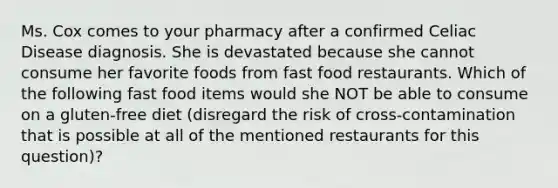 Ms. Cox comes to your pharmacy after a confirmed Celiac Disease diagnosis. She is devastated because she cannot consume her favorite foods from fast food restaurants. Which of the following fast food items would she NOT be able to consume on a gluten-free diet (disregard the risk of cross-contamination that is possible at all of the mentioned restaurants for this question)?