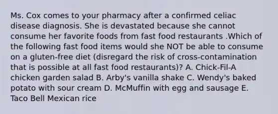 Ms. Cox comes to your pharmacy after a confirmed celiac disease diagnosis. She is devastated because she cannot consume her favorite foods from fast food restaurants .Which of the following fast food items would she NOT be able to consume on a gluten-free diet (disregard the risk of cross-contamination that is possible at all fast food restaurants)? A. Chick-Fil-A chicken garden salad B. Arby's vanilla shake C. Wendy's baked potato with sour cream D. McMuffin with egg and sausage E. Taco Bell Mexican rice