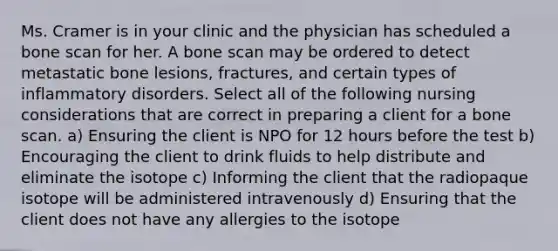 Ms. Cramer is in your clinic and the physician has scheduled a bone scan for her. A bone scan may be ordered to detect metastatic bone lesions, fractures, and certain types of inflammatory disorders. Select all of the following nursing considerations that are correct in preparing a client for a bone scan. a) Ensuring the client is NPO for 12 hours before the test b) Encouraging the client to drink fluids to help distribute and eliminate the isotope c) Informing the client that the radiopaque isotope will be administered intravenously d) Ensuring that the client does not have any allergies to the isotope